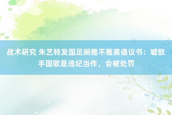 战术研究 朱艺转发国足娴雅不雅赛倡议书：嘘敌手国歌是违纪当作，会被处罚