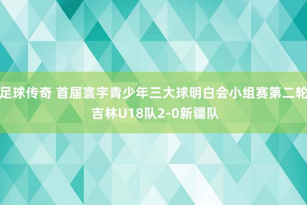 足球传奇 首届寰宇青少年三大球明白会小组赛第二轮 吉林U18队2-0新疆队