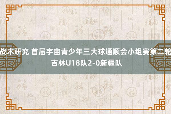 战术研究 首届宇宙青少年三大球通顺会小组赛第二轮 吉林U18队2-0新疆队