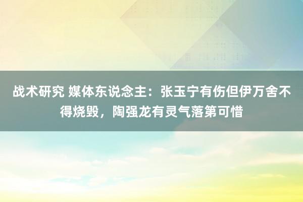 战术研究 媒体东说念主：张玉宁有伤但伊万舍不得烧毁，陶强龙有灵气落第可惜