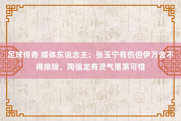 足球传奇 媒体东说念主：张玉宁有伤但伊万舍不得排除，陶强龙有灵气落第可惜