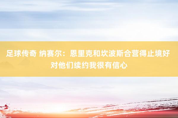 足球传奇 纳赛尔：恩里克和坎波斯合营得止境好 对他们续约我很有信心