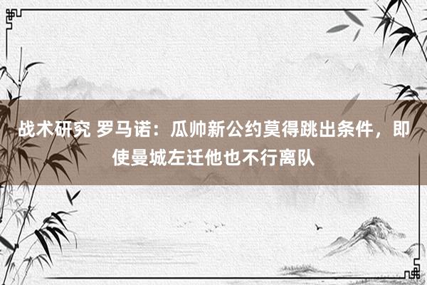 战术研究 罗马诺：瓜帅新公约莫得跳出条件，即使曼城左迁他也不行离队