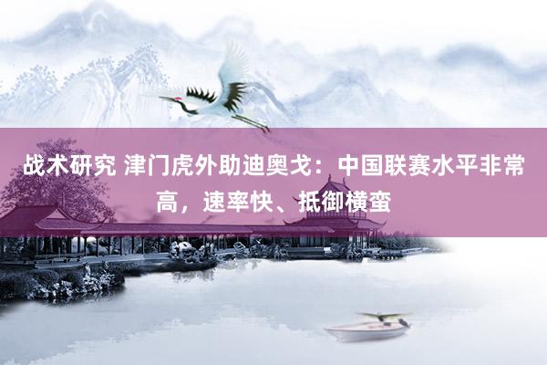 战术研究 津门虎外助迪奥戈：中国联赛水平非常高，速率快、抵御横蛮