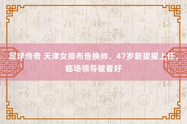 足球传奇 天津女排布告换帅，47岁新拔擢上任，临场领导被看好