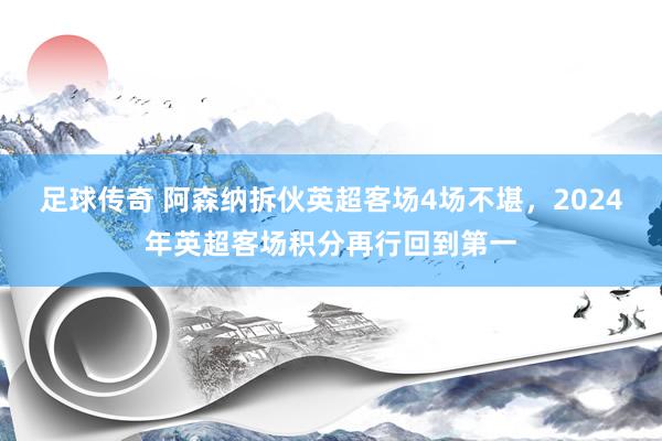 足球传奇 阿森纳拆伙英超客场4场不堪，2024年英超客场积分再行回到第一