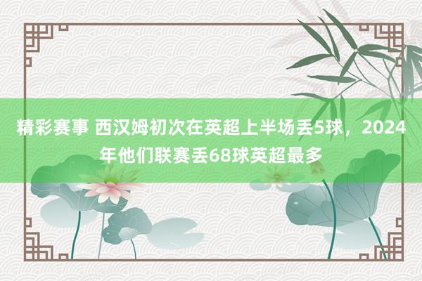 精彩赛事 西汉姆初次在英超上半场丢5球，2024年他们联赛丢68球英超最多