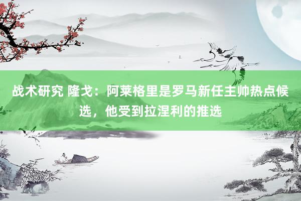 战术研究 隆戈：阿莱格里是罗马新任主帅热点候选，他受到拉涅利的推选