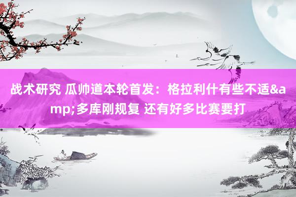 战术研究 瓜帅道本轮首发：格拉利什有些不适&多库刚规复 还有好多比赛要打