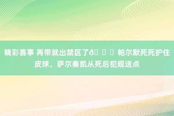 精彩赛事 再带就出禁区了😂帕尔默死死护住皮球，萨尔奏凯从死后犯规送点