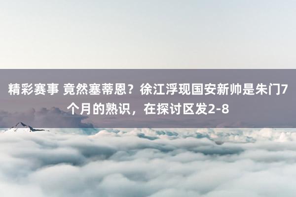 精彩赛事 竟然塞蒂恩？徐江浮现国安新帅是朱门7个月的熟识，在探讨区发2-8