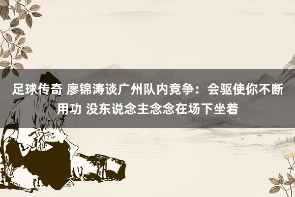 足球传奇 廖锦涛谈广州队内竞争：会驱使你不断用功 没东说念主念念在场下坐着