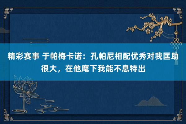 精彩赛事 于帕梅卡诺：孔帕尼相配优秀对我匡助很大，在他麾下我能不息特出