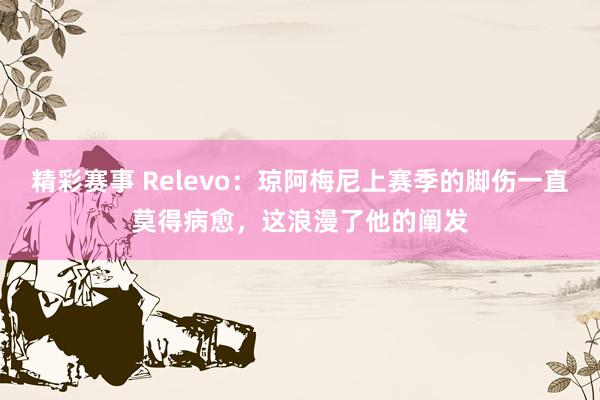 精彩赛事 Relevo：琼阿梅尼上赛季的脚伤一直莫得病愈，这浪漫了他的阐发