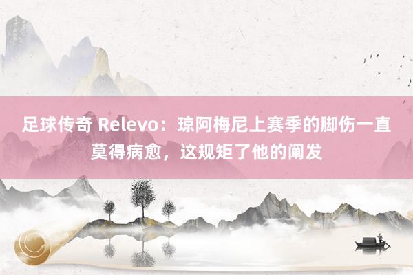 足球传奇 Relevo：琼阿梅尼上赛季的脚伤一直莫得病愈，这规矩了他的阐发