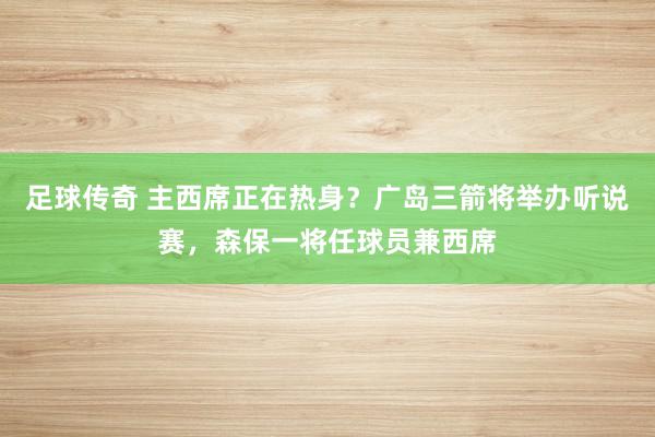 足球传奇 主西席正在热身？广岛三箭将举办听说赛，森保一将任球员兼西席