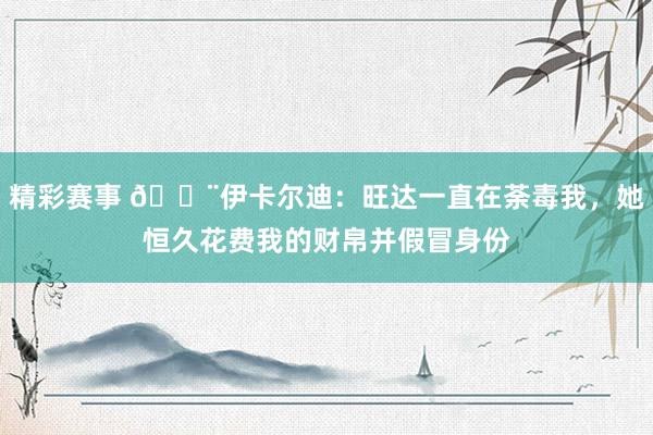 精彩赛事 😨伊卡尔迪：旺达一直在荼毒我，她恒久花费我的财帛并假冒身份