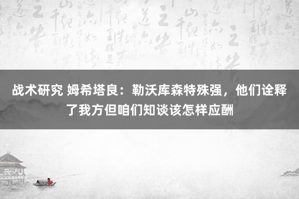 战术研究 姆希塔良：勒沃库森特殊强，他们诠释了我方但咱们知谈该怎样应酬