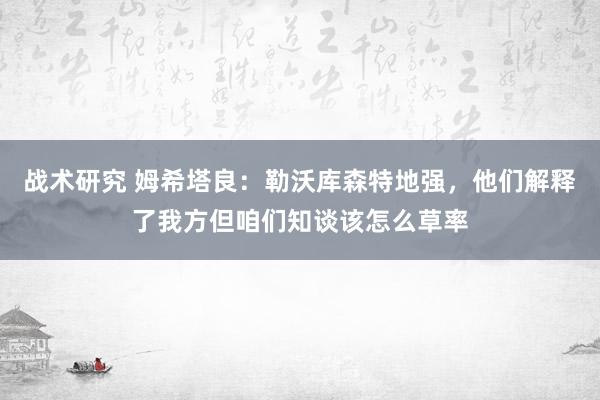 战术研究 姆希塔良：勒沃库森特地强，他们解释了我方但咱们知谈该怎么草率