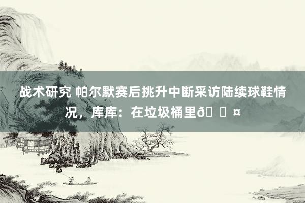 战术研究 帕尔默赛后挑升中断采访陆续球鞋情况，库库：在垃圾桶里😤