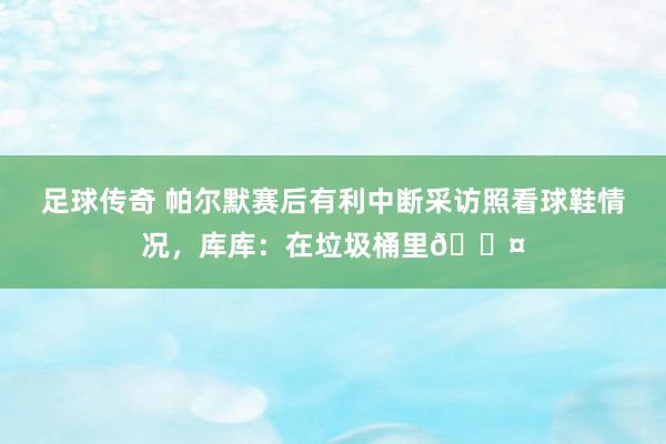 足球传奇 帕尔默赛后有利中断采访照看球鞋情况，库库：在垃圾桶里😤