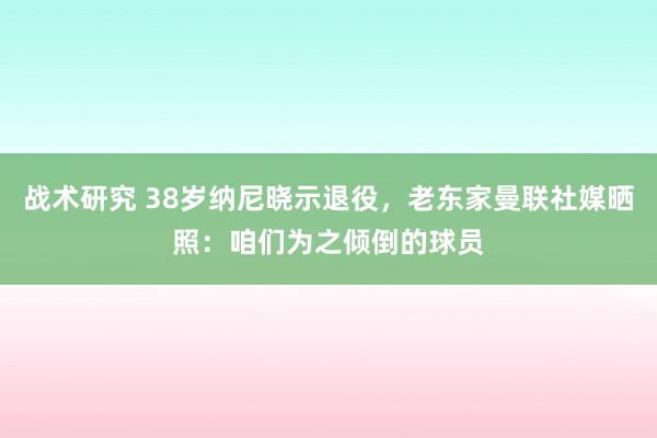 战术研究 38岁纳尼晓示退役，老东家曼联社媒晒照：咱们为之倾倒的球员