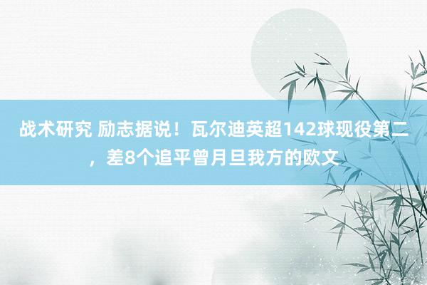 战术研究 励志据说！瓦尔迪英超142球现役第二，差8个追平曾月旦我方的欧文