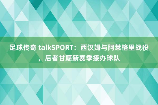 足球传奇 talkSPORT：西汉姆与阿莱格里战役，后者甘愿新赛季接办球队