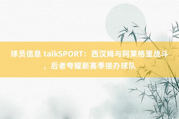 球员信息 talkSPORT：西汉姆与阿莱格里战斗，后者夸耀新赛季接办球队