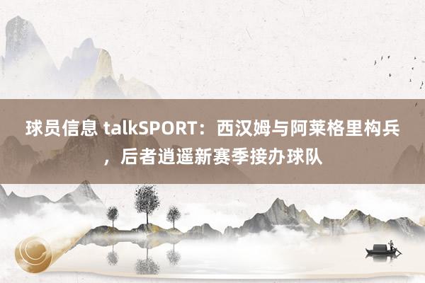 球员信息 talkSPORT：西汉姆与阿莱格里构兵，后者逍遥新赛季接办球队