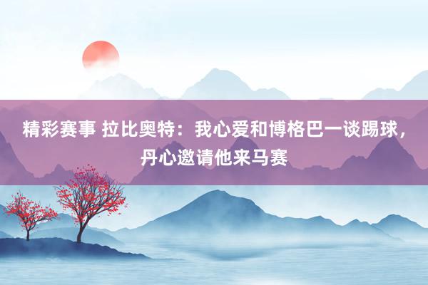 精彩赛事 拉比奥特：我心爱和博格巴一谈踢球，丹心邀请他来马赛