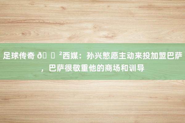 足球传奇 😲西媒：孙兴慜愿主动来投加盟巴萨，巴萨很敬重他的商场和训导