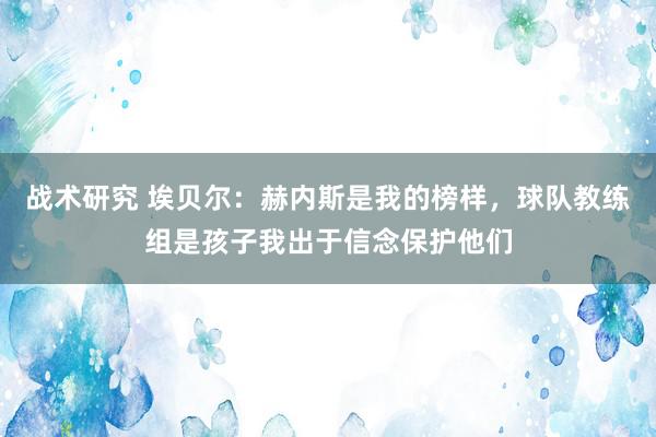 战术研究 埃贝尔：赫内斯是我的榜样，球队教练组是孩子我出于信念保护他们