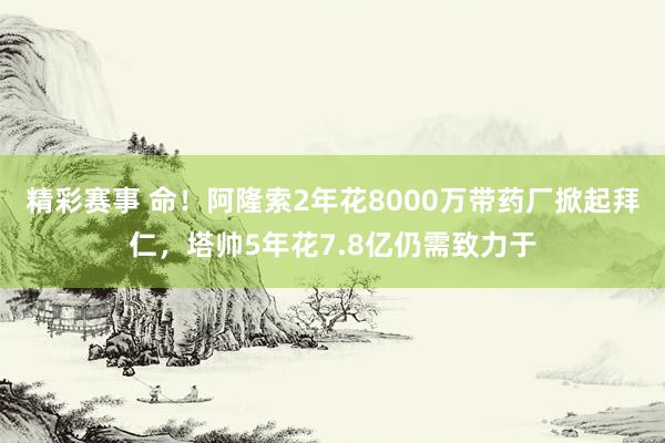 精彩赛事 命！阿隆索2年花8000万带药厂掀起拜仁，塔帅5年花7.8亿仍需致力于