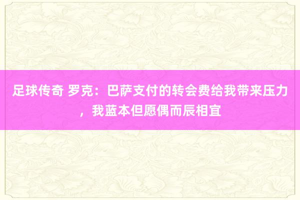 足球传奇 罗克：巴萨支付的转会费给我带来压力，我蓝本但愿偶而辰相宜