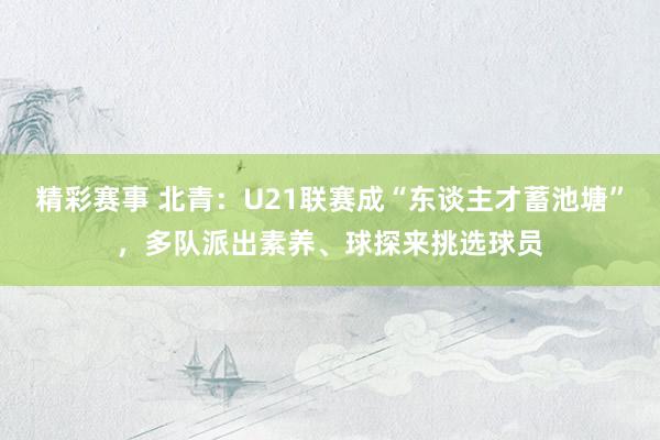 精彩赛事 北青：U21联赛成“东谈主才蓄池塘”，多队派出素养、球探来挑选球员