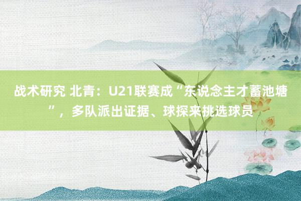 战术研究 北青：U21联赛成“东说念主才蓄池塘”，多队派出证据、球探来挑选球员