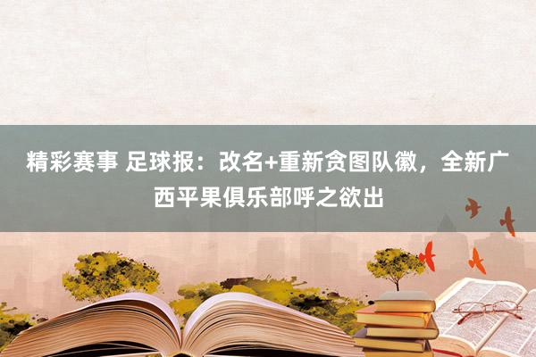 精彩赛事 足球报：改名+重新贪图队徽，全新广西平果俱乐部呼之欲出