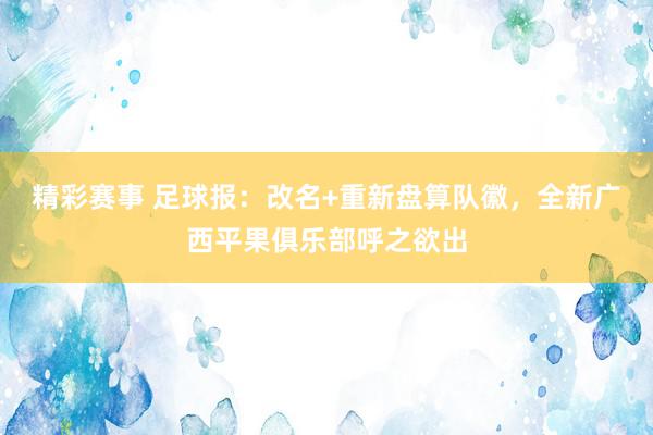 精彩赛事 足球报：改名+重新盘算队徽，全新广西平果俱乐部呼之欲出