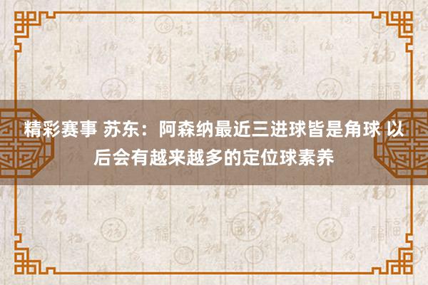 精彩赛事 苏东：阿森纳最近三进球皆是角球 以后会有越来越多的定位球素养