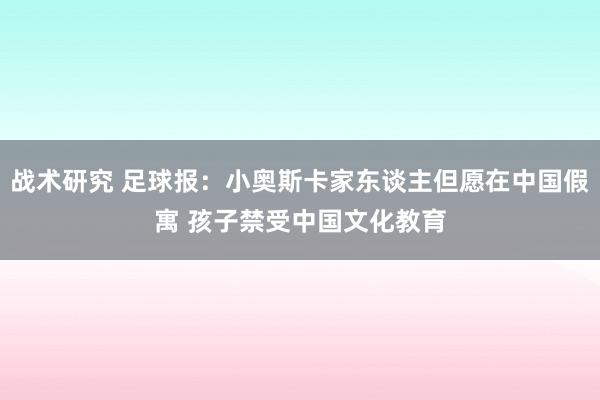 战术研究 足球报：小奥斯卡家东谈主但愿在中国假寓 孩子禁受中国文化教育