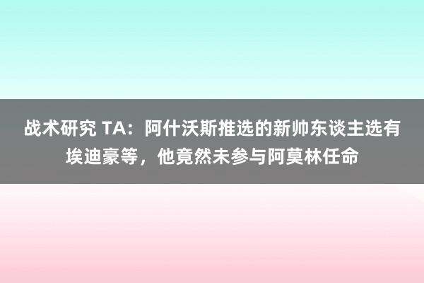 战术研究 TA：阿什沃斯推选的新帅东谈主选有埃迪豪等，他竟然未参与阿莫林任命