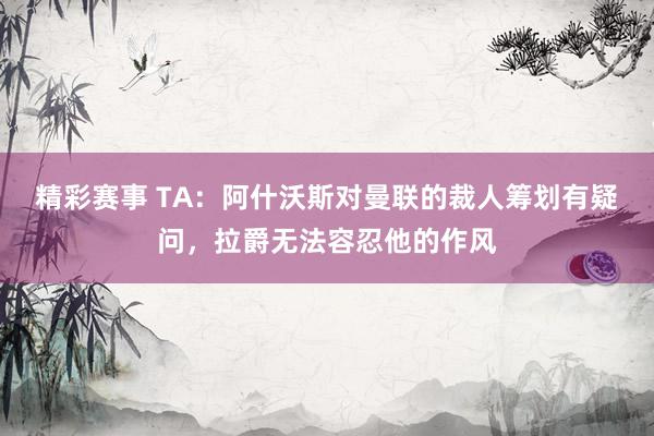 精彩赛事 TA：阿什沃斯对曼联的裁人筹划有疑问，拉爵无法容忍他的作风