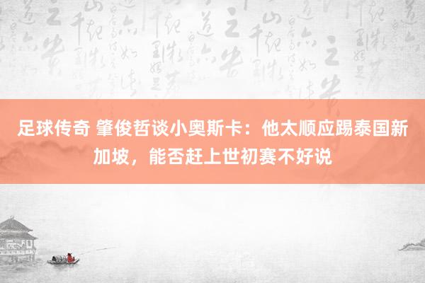 足球传奇 肇俊哲谈小奥斯卡：他太顺应踢泰国新加坡，能否赶上世初赛不好说