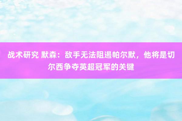 战术研究 默森：敌手无法阻遏帕尔默，他将是切尔西争夺英超冠军的关键