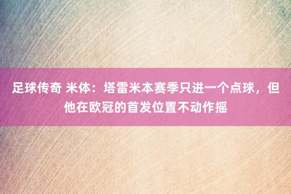 足球传奇 米体：塔雷米本赛季只进一个点球，但他在欧冠的首发位置不动作摇