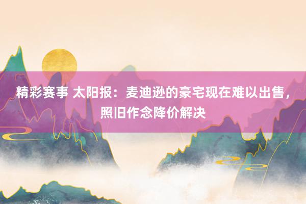 精彩赛事 太阳报：麦迪逊的豪宅现在难以出售，照旧作念降价解决