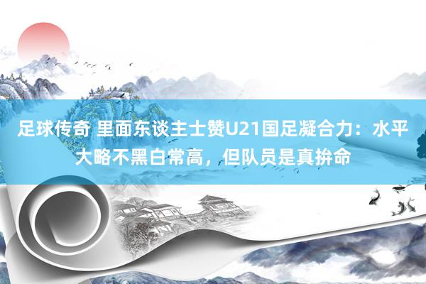 足球传奇 里面东谈主士赞U21国足凝合力：水平大略不黑白常高，但队员是真拚命