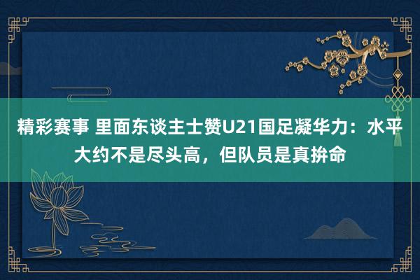 精彩赛事 里面东谈主士赞U21国足凝华力：水平大约不是尽头高，但队员是真拚命