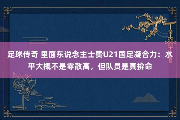 足球传奇 里面东说念主士赞U21国足凝合力：水平大概不是零散高，但队员是真拚命